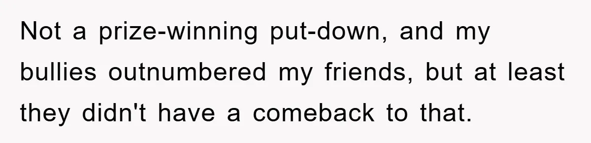 Not a prize-winning put-down, and my bullies outnumbered my friends, but at least they didn't have a comeback to that.