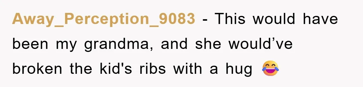 Away_Perception_9083 − This would have been my grandma, and she would’ve broken the kid's ribs with a hug 😂