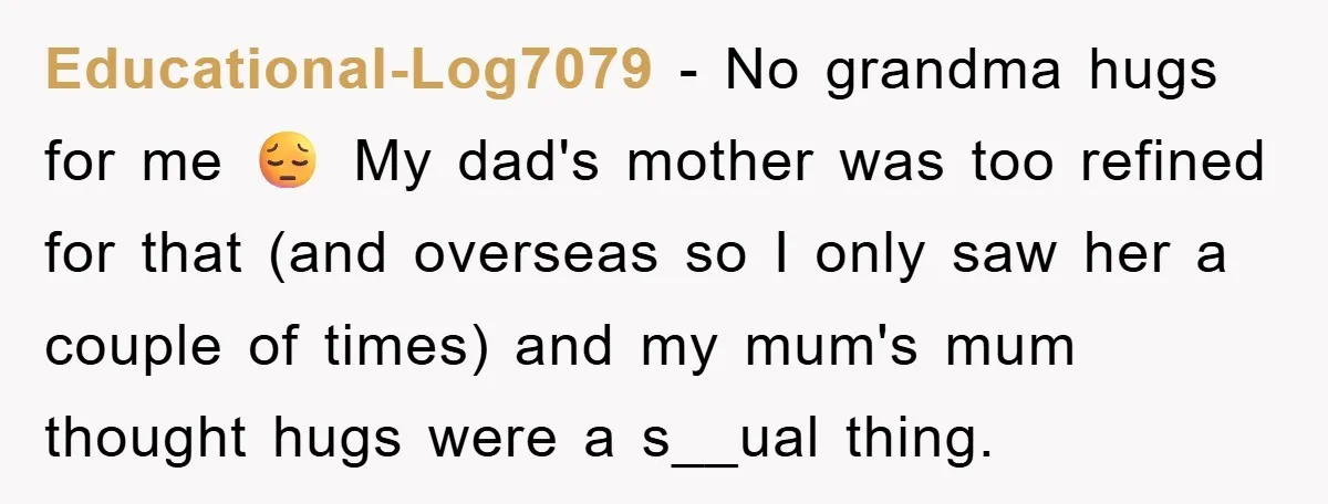 Educational-Log7079 − No grandma hugs for me 😔 My dad's mother was too refined for that (and overseas so I only saw her a couple of times) and my mum's...