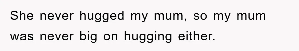 She never hugged my mum, so my mum was never big on hugging either.