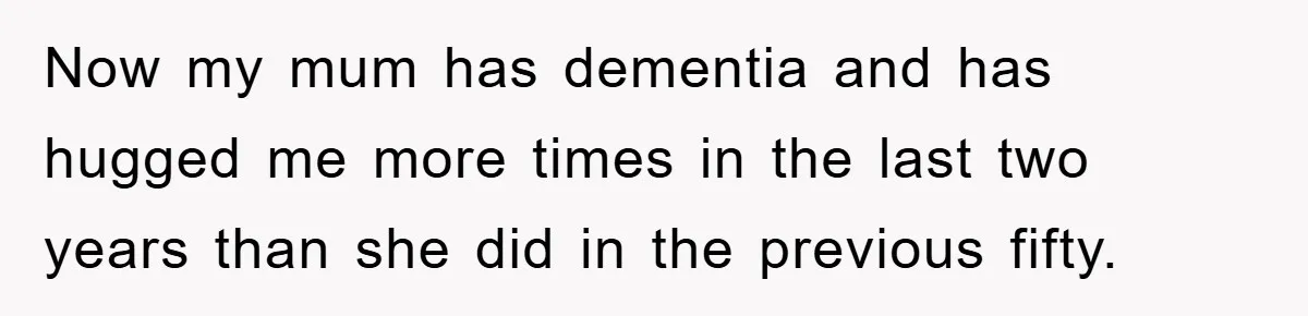 Now my mum has dementia and has hugged me more times in the last two years than she did in the previous fifty.