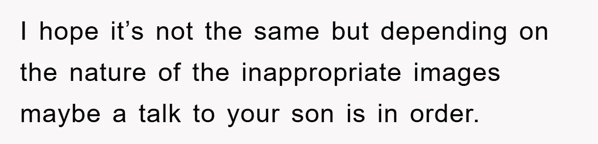 I hope it’s not the same but depending on the nature of the inappropriate images maybe a talk to your son is in order.