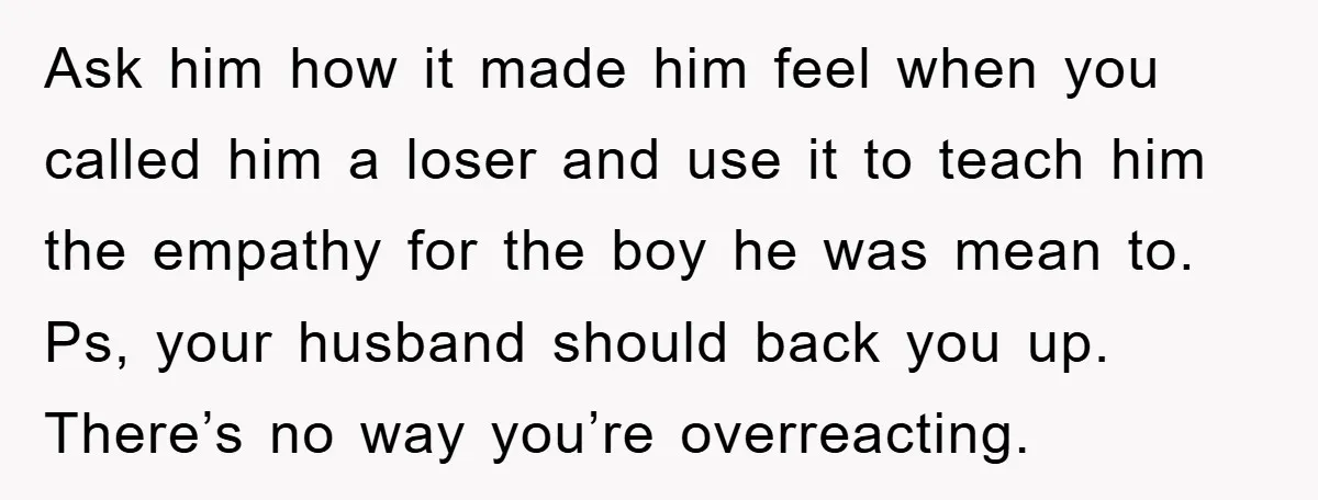 Ask him how it made him feel when you called him a loser and use it to teach him the empathy for the boy he was mean to. Ps, your...