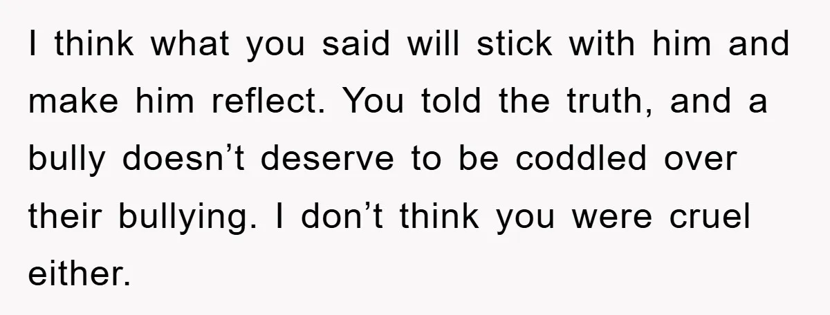 I think what you said will stick with him and make him reflect. You told the truth, and a bully doesn’t deserve to be coddled over their bullying. I don’t...