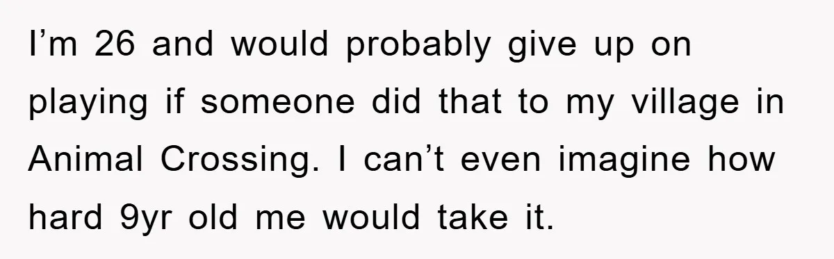 I’m 26 and would probably give up on playing if someone did that to my village in Animal Crossing. I can’t even imagine how hard 9yr old me would take...