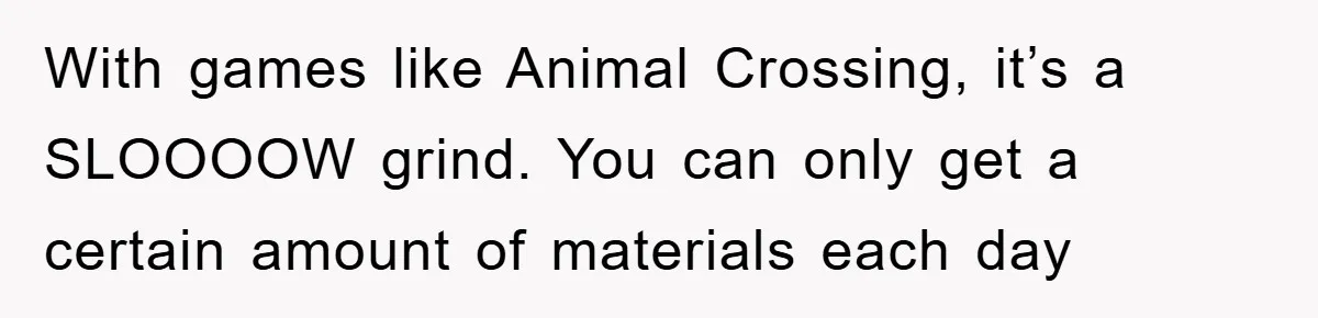 With games like Animal Crossing, it’s a SLOOOOW grind. You can only get a certain amount of materials each day