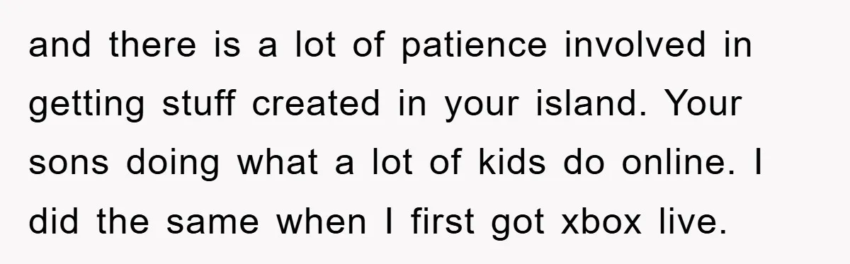 and there is a lot of patience involved in getting stuff created in your island. Your sons doing what a lot of kids do online. I did the same when...