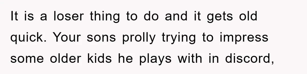 It is a loser thing to do and it gets old quick. Your sons prolly trying to impress some older kids he plays with in discord,