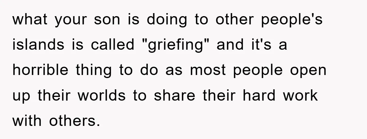 what your son is doing to other people's islands is called "griefing" and it's a horrible thing to do as most people open up their worlds to share their hard...