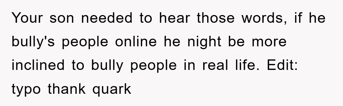 Your son needed to hear those words, if he bully's people online he night be more inclined to bully people in real life. Edit: typo thank quark