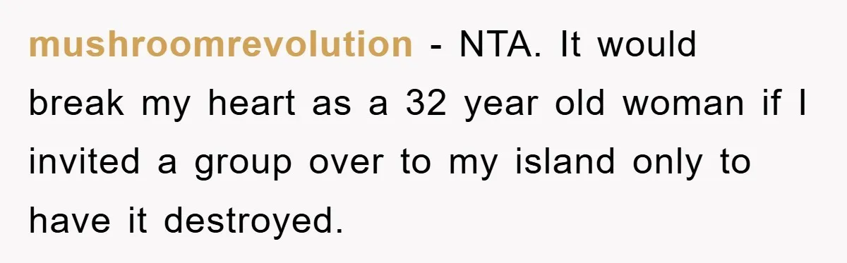 mushroomrevolution − NTA. It would break my heart as a 32 year old woman if I invited a group over to my island only to have it destroyed.
