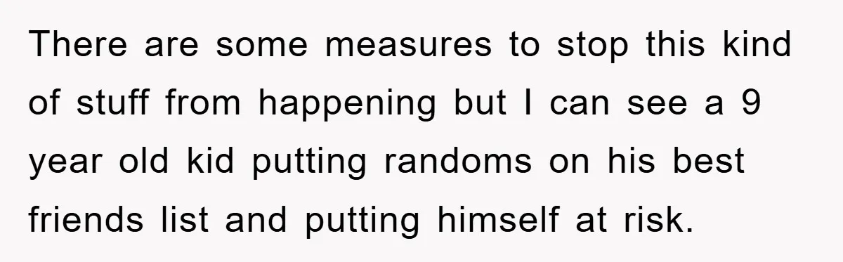 There are some measures to stop this kind of stuff from happening but I can see a 9 year old kid putting randoms on his best friends list and putting...