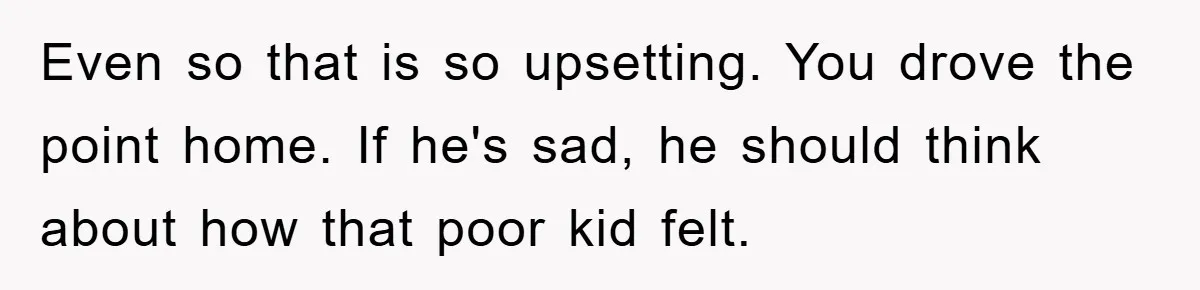 Even so that is so upsetting. You drove the point home. If he's sad, he should think about how that poor kid felt.