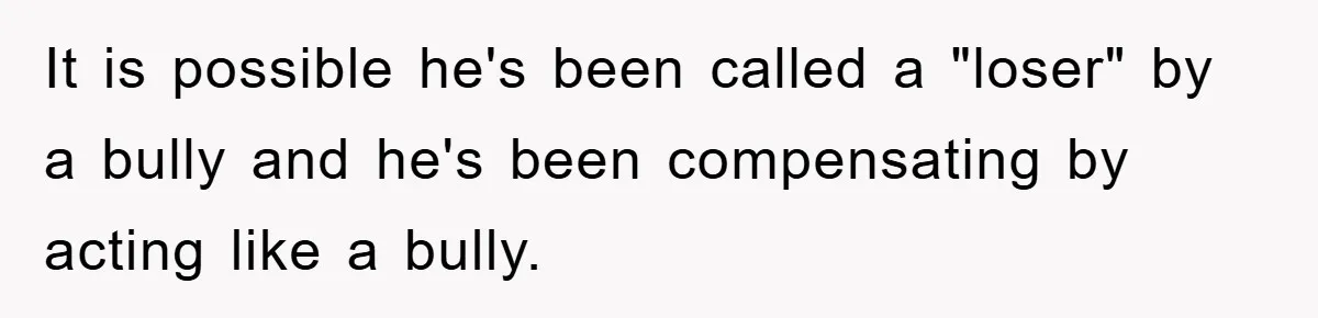 It is possible he's been called a "loser" by a bully and he's been compensating by acting like a bully.