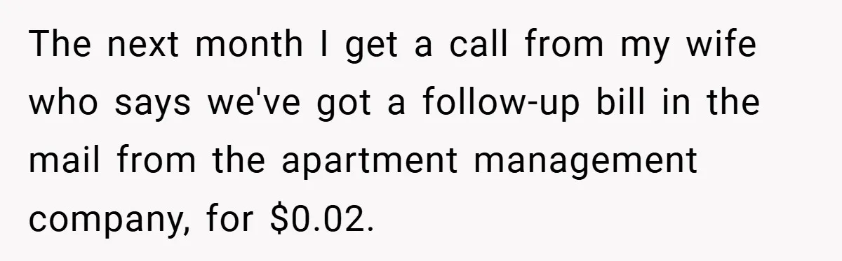 Apartment Manager Refuses Cash For A $0.02 Bill, Tenant’s Malicious Compliance Costs Them Dearly The next month I get a call from my wife who says we've got a follow-up bill in the mail from the apartment management company, for $0.02.