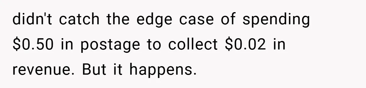 Apartment Manager Refuses Cash For A $0.02 Bill, Tenant’s Malicious Compliance Costs Them Dearly didn't catch the edge case of spending $0.50 in postage to collect $0.02 in revenue. But it happens.