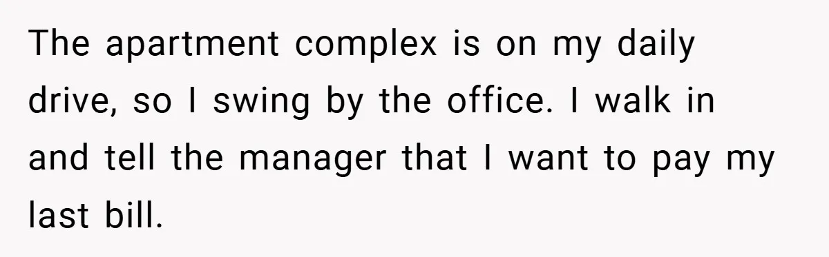 Apartment Manager Refuses Cash For A $0.02 Bill, Tenant’s Malicious Compliance Costs Them Dearly The apartment complex is on my daily drive, so I swing by the office. I walk in and tell the manager that I want to pay my last bill.