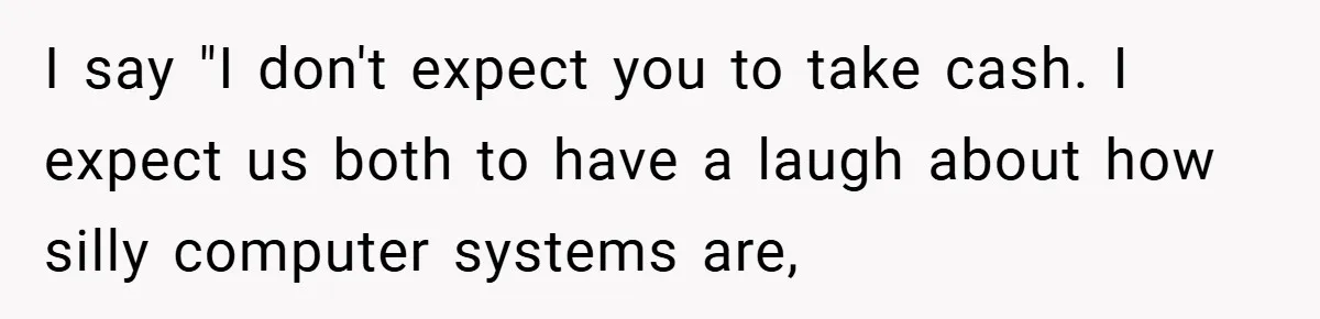 Apartment Manager Refuses Cash For A $0.02 Bill, Tenant’s Malicious Compliance Costs Them Dearly I say "I don't expect you to take cash. I expect us both to have a laugh about how silly computer systems are,