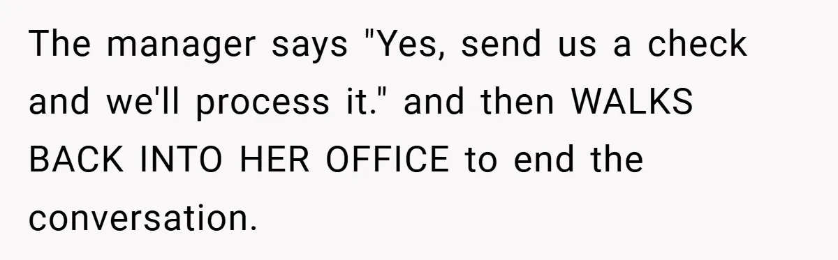 Apartment Manager Refuses Cash For A $0.02 Bill, Tenant’s Malicious Compliance Costs Them Dearly The manager says "Yes, send us a check and we'll process it." and then WALKS BACK INTO HER OFFICE to end the conversation.