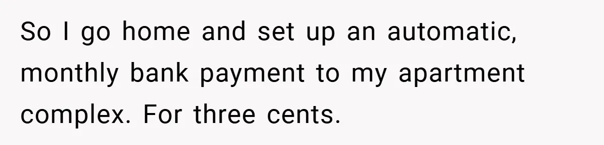 Apartment Manager Refuses Cash For A $0.02 Bill, Tenant’s Malicious Compliance Costs Them Dearly So I go home and set up an automatic, monthly bank payment to my apartment complex. For three cents.