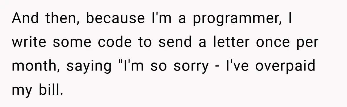 Apartment Manager Refuses Cash For A $0.02 Bill, Tenant’s Malicious Compliance Costs Them Dearly And then, because I'm a programmer, I write some code to send a letter once per month, saying "I'm so sorry - I've overpaid my bill.