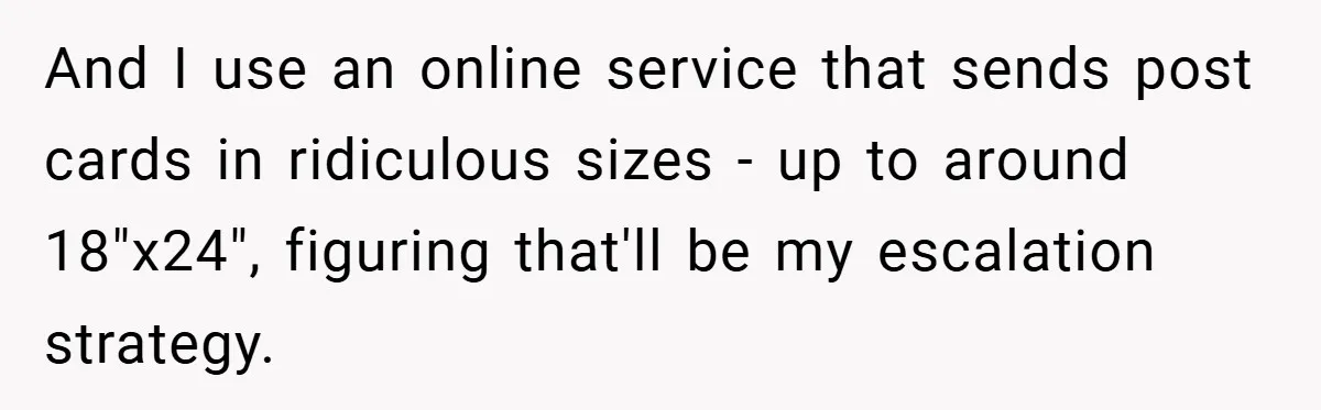 Apartment Manager Refuses Cash For A $0.02 Bill, Tenant’s Malicious Compliance Costs Them Dearly And I use an online service that sends post cards in ridiculous sizes - up to around 18"x24", figuring that'll be my escalation strategy.