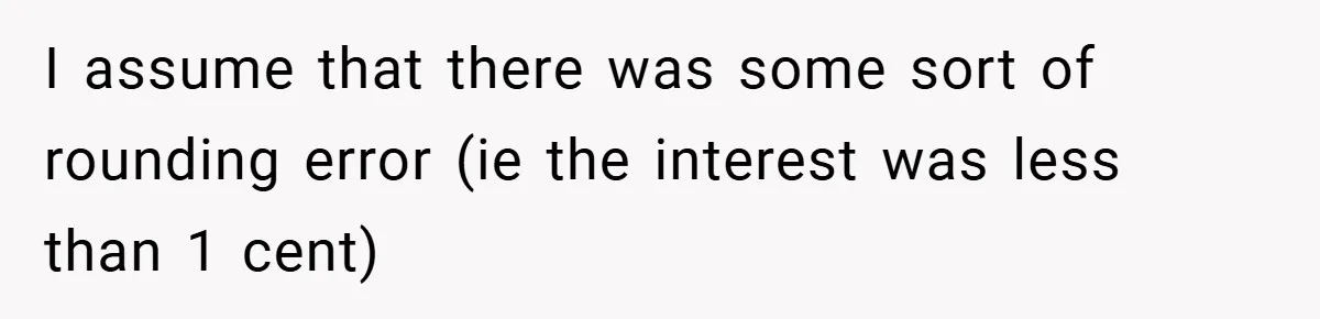 Apartment Manager Refuses Cash For A $0.02 Bill, Tenant’s Malicious Compliance Costs Them Dearly I assume that there was some sort of rounding error (ie the interest was less than 1 cent)