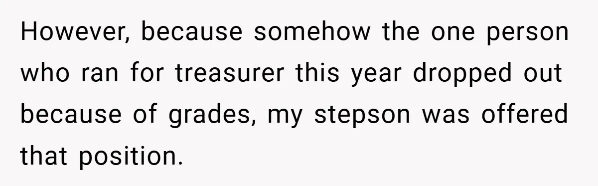 However, because somehow the one person who ran for treasurer this year dropped out because of grades, my stepson was offered that position.