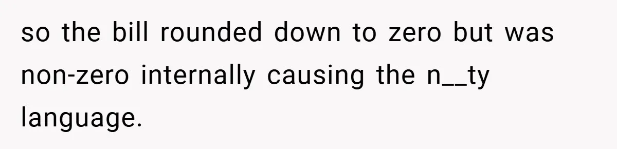 Apartment Manager Refuses Cash For A $0.02 Bill, Tenant’s Malicious Compliance Costs Them Dearly so the bill rounded down to zero but was non-zero internally causing the n__ty language.