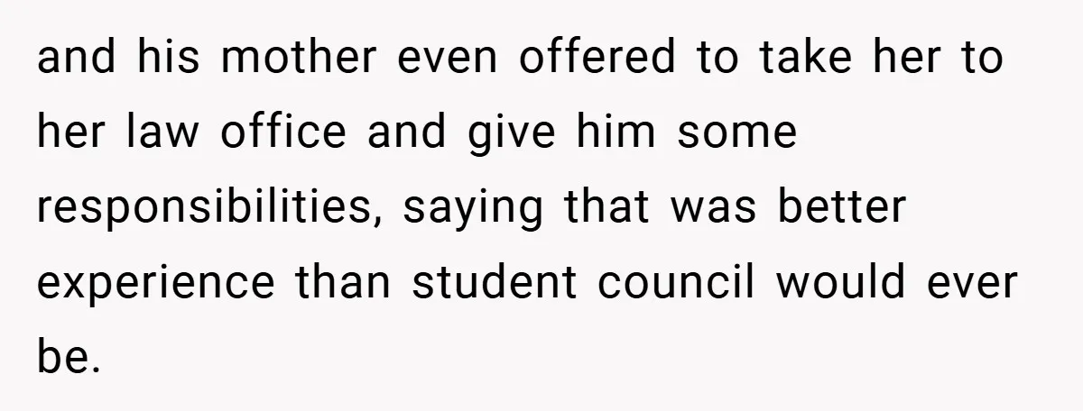 and his mother even offered to take her to her law office and give him some responsibilities, saying that was better experience than student council would ever be.