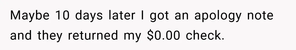 Apartment Manager Refuses Cash For A $0.02 Bill, Tenant’s Malicious Compliance Costs Them Dearly Maybe 10 days later I got an apology note and they returned my $0.00 check.