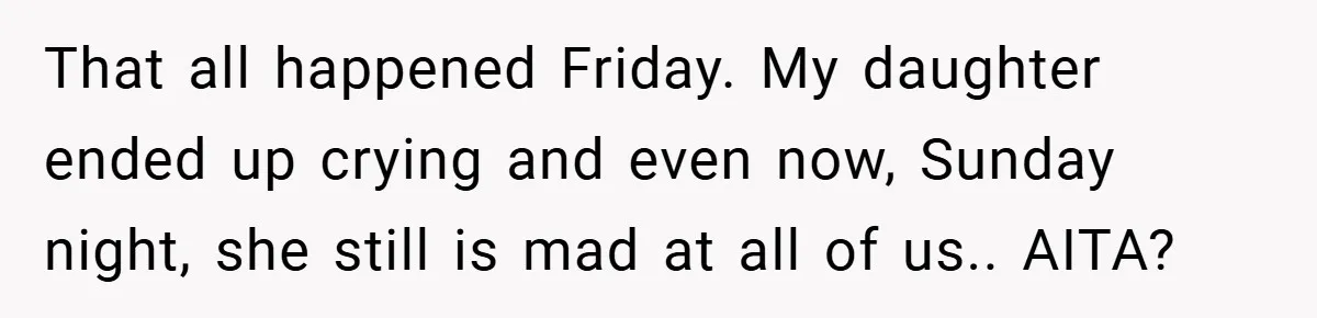 That all happened Friday. My daughter ended up crying and even now, Sunday night, she still is mad at all of us.. AITA?
