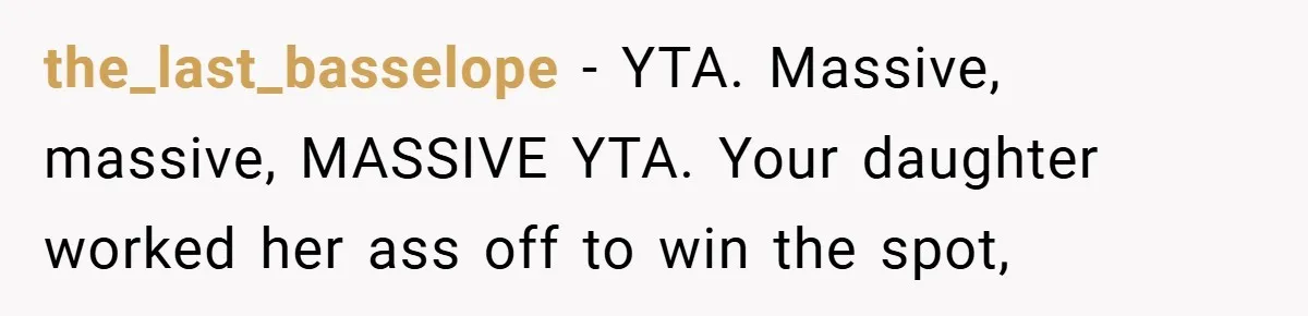 the_last_basselope − YTA. Massive, massive, MASSIVE YTA. Your daughter worked her ass off to win the spot,