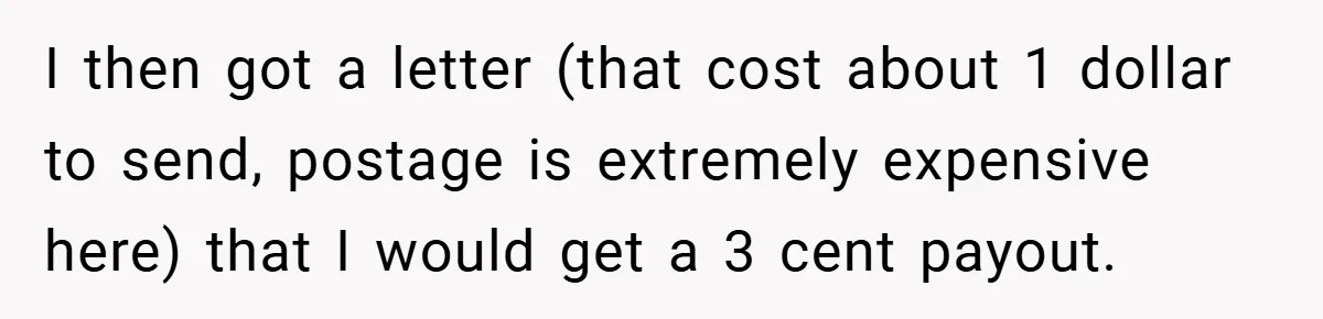 Apartment Manager Refuses Cash For A $0.02 Bill, Tenant’s Malicious Compliance Costs Them Dearly I then got a letter (that cost about 1 dollar to send, postage is extremely expensive here) that I would get a 3 cent payout.