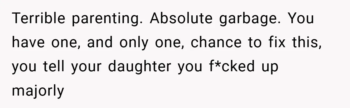Terrible parenting. Absolute garbage. You have one, and only one, chance to fix this, you tell your daughter you f*cked up majorly