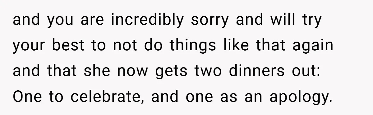 and you are incredibly sorry and will try your best to not do things like that again and that she now gets two dinners out: One to celebrate, and one...