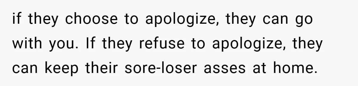 if they choose to apologize, they can go with you. If they refuse to apologize, they can keep their sore-loser asses at home.