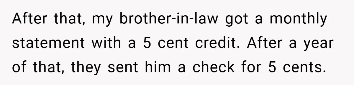 Apartment Manager Refuses Cash For A $0.02 Bill, Tenant’s Malicious Compliance Costs Them Dearly After that, my brother-in-law got a monthly statement with a 5 cent credit. After a year of that, they sent him a check for 5 cents.