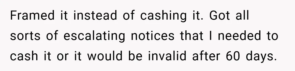 Apartment Manager Refuses Cash For A $0.02 Bill, Tenant’s Malicious Compliance Costs Them Dearly Framed it instead of cashing it. Got all sorts of escalating notices that I needed to cash it or it would be invalid after 60 days.