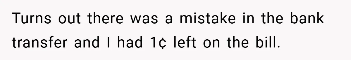 Apartment Manager Refuses Cash For A $0.02 Bill, Tenant’s Malicious Compliance Costs Them Dearly Turns out there was a mistake in the bank transfer and I had 1¢ left on the bill.