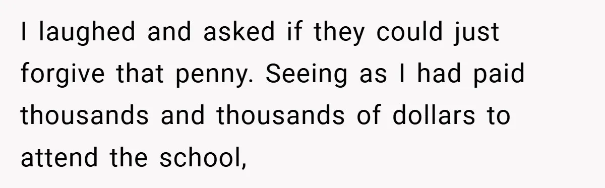 Apartment Manager Refuses Cash For A $0.02 Bill, Tenant’s Malicious Compliance Costs Them Dearly I laughed and asked if they could just forgive that penny. Seeing as I had paid thousands and thousands of dollars to attend the school,