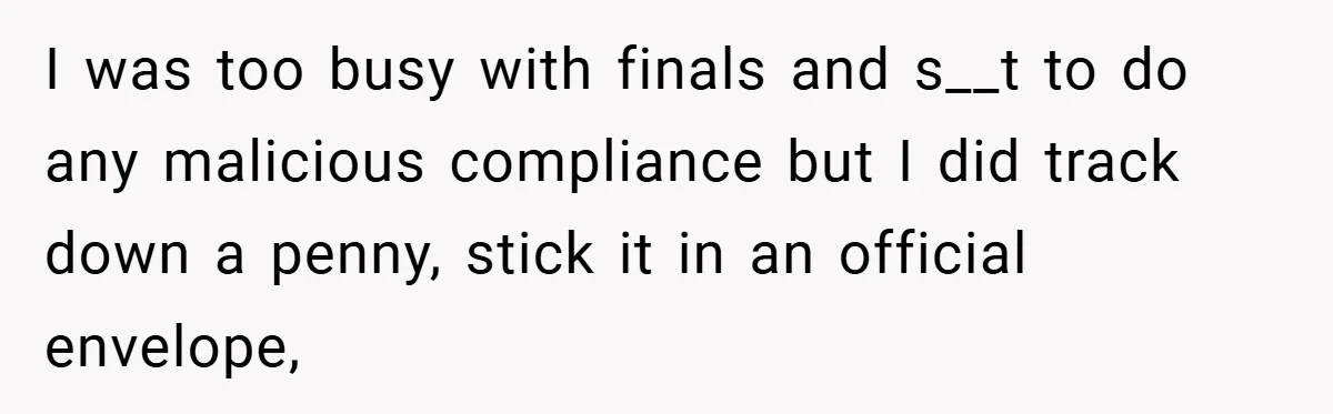 Apartment Manager Refuses Cash For A $0.02 Bill, Tenant’s Malicious Compliance Costs Them Dearly I was too busy with finals and s__t to do any malicious compliance but I did track down a penny, stick it in an official envelope,