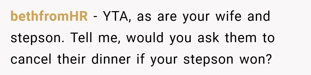 bethfromHR − YTA, as are your wife and stepson. Tell me, would you ask them to cancel their dinner if your stepson won?