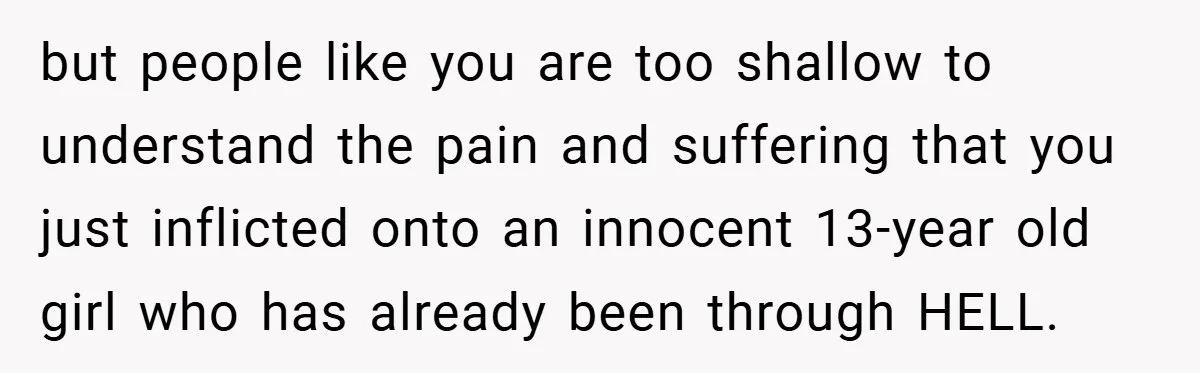 but people like you are too shallow to understand the pain and suffering that you just inflicted onto an innocent 13-year old girl who has already been through HELL.