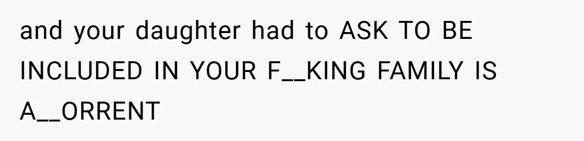 and your daughter had to ASK TO BE INCLUDED IN YOUR F__KING FAMILY IS A__ORRENT
