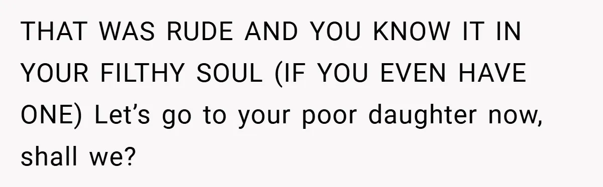 THAT WAS RUDE AND YOU KNOW IT IN YOUR FILTHY SOUL (IF YOU EVEN HAVE ONE) Let’s go to your poor daughter now, shall we?