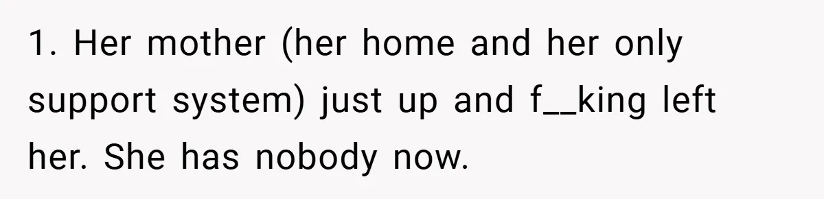 1. Her mother (her home and her only support system) just up and f__king left her. She has nobody now.