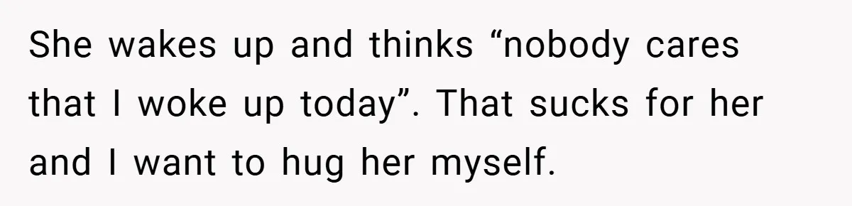 She wakes up and thinks “nobody cares that I woke up today”. That sucks for her and I want to hug her myself.