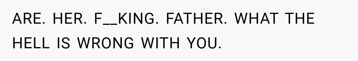 ARE. HER. F__KING. FATHER. WHAT THE HELL IS WRONG WITH YOU.