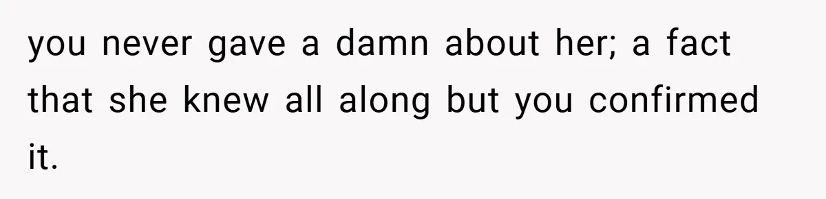 you never gave a damn about her; a fact that she knew all along but you confirmed it.